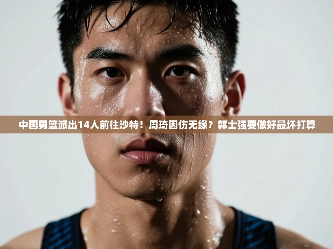 中国男篮派出14人前往沙特!周琦因伤无缘?郭士强要做好最坏打算 第1张
