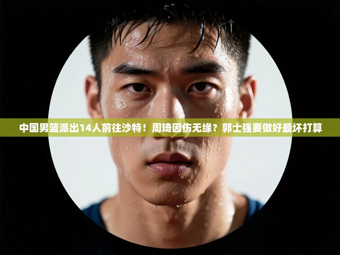 中国男篮派出14人前往沙特!周琦因伤无缘?郭士强要做好最坏打算 第2张