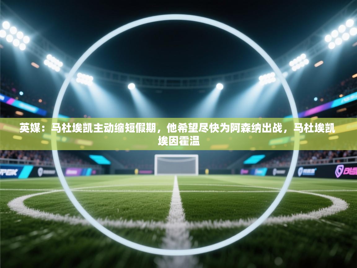 英媒:马杜埃凯主动缩短假期,他希望尽快为阿森纳出战,马杜埃凯 埃因霍温 第2张